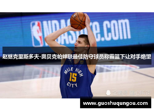 赵继克里斯多夫-奥贝克帕蝉联最佳防守球员称霸篮下让对手绝望